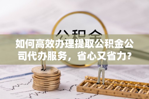 石门如何高效办理提取公积金公司代办服务，省心又省力？