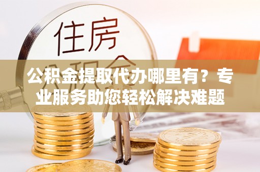 石门公积金提取代办哪里有？专业服务助您轻松解决难题