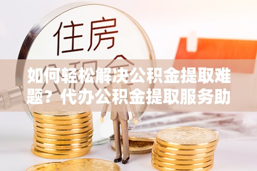 石门如何轻松解决公积金提取难题？代办公积金提取服务助您一臂之力