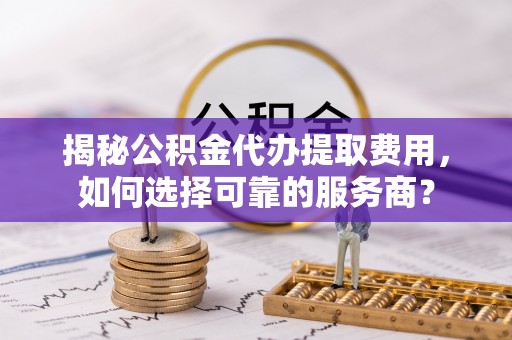 石门揭秘公积金代办提取费用，如何选择可靠的服务商？