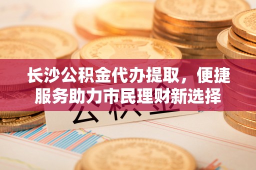 石门长沙公积金代办提取，便捷服务助力市民理财新选择